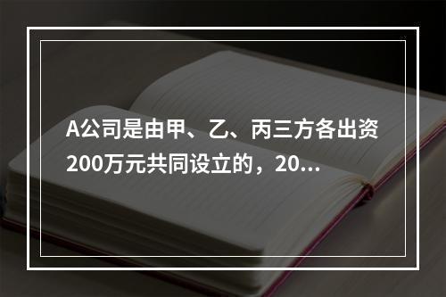 A公司是由甲、乙、丙三方各出资200万元共同设立的，2019