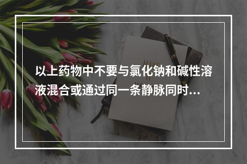 以上药物中不要与氯化钠和碱性溶液混合或通过同一条静脉同时给药