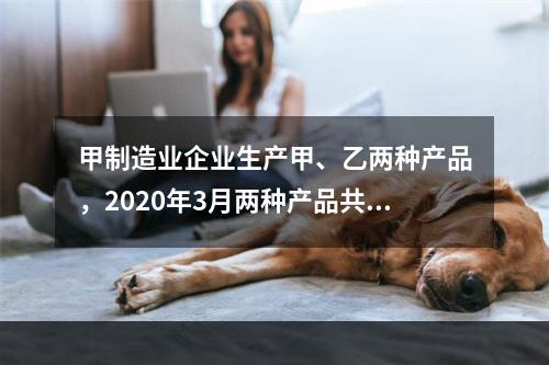 甲制造业企业生产甲、乙两种产品，2020年3月两种产品共同耗