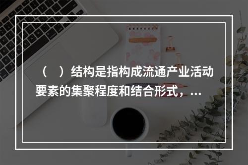 （　）结构是指构成流通产业活动要素的集聚程度和结合形式，以