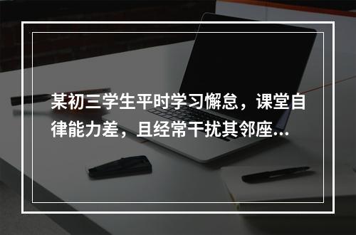 某初三学生平时学习懈怠，课堂自律能力差，且经常干扰其邻座学习