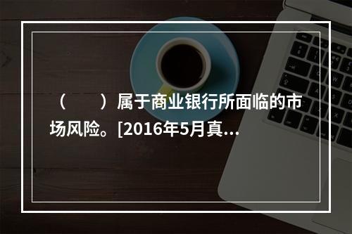 （　　）属于商业银行所面临的市场风险。[2016年5月真题]