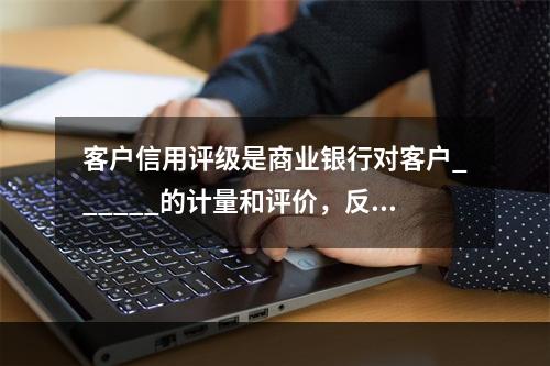 客户信用评级是商业银行对客户______的计量和评价，反映客