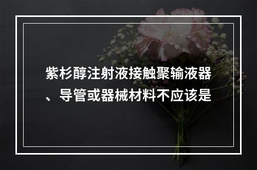 紫杉醇注射液接触聚输液器、导管或器械材料不应该是