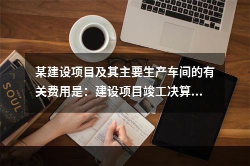 某建设项目及其主要生产车间的有关费用是：建设项目竣工决算的建