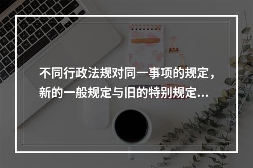 不同行政法规对同一事项的规定，新的一般规定与旧的特别规定不一