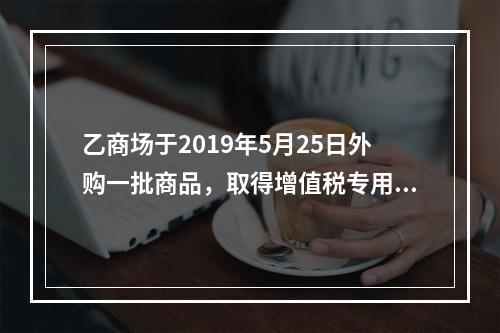 乙商场于2019年5月25日外购一批商品，取得增值税专用发票