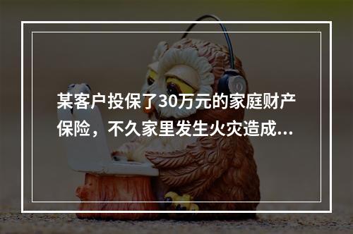 某客户投保了30万元的家庭财产保险，不久家里发生火灾造成直接