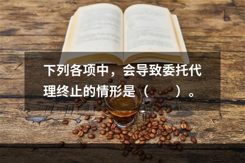 下列各项中，会导致委托代理终止的情形是（　　）。