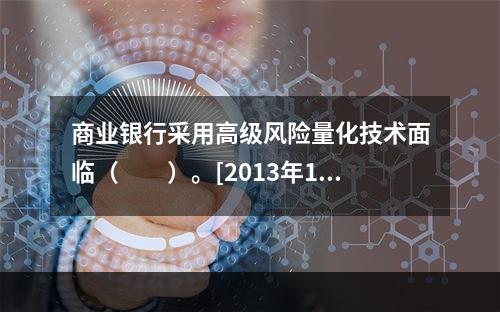 商业银行采用高级风险量化技术面临（　　）。[2013年11月