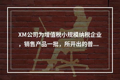 XM公司为增值税小规模纳税企业，销售产品一批，所开出的普通发