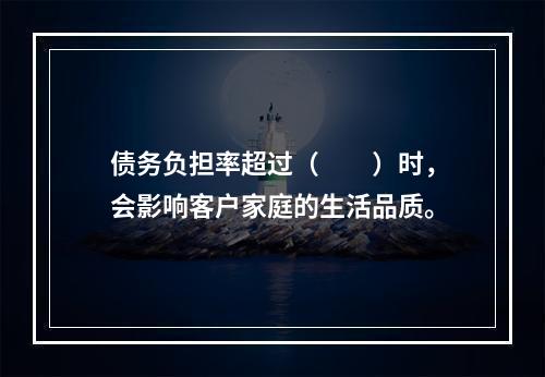 债务负担率超过（　　）时，会影响客户家庭的生活品质。