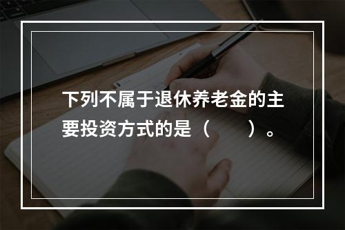 下列不属于退休养老金的主要投资方式的是（　　）。