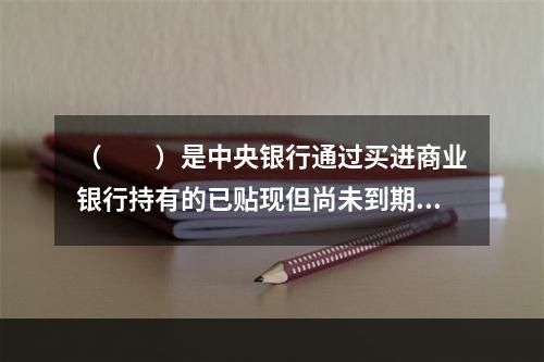 （  ）是中央银行通过买进商业银行持有的已贴现但尚未到期的商