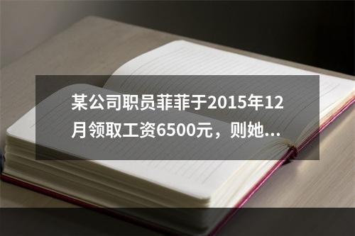 某公司职员菲菲于2015年12月领取工资6500元，则她当月