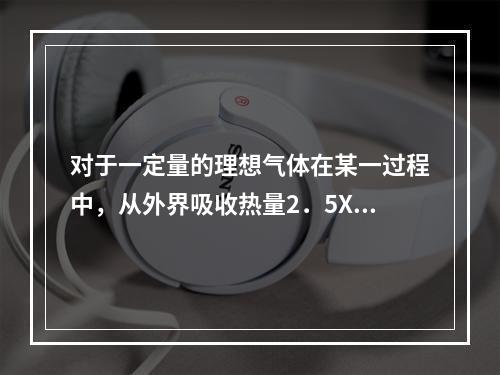 对于一定量的理想气体在某一过程中，从外界吸收热量2．5X10