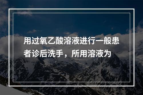 用过氧乙酸溶液进行一般患者诊后洗手，所用溶液为