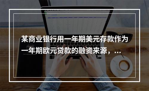 某商业银行用一年期美元存款作为一年期欧元贷款的融资来源，存款