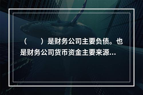 （  ）是财务公司主要负债。也是财务公司货币资金主要来源之一