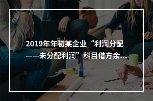 2019年年初某企业“利润分配——未分配利润”科目借方余额2