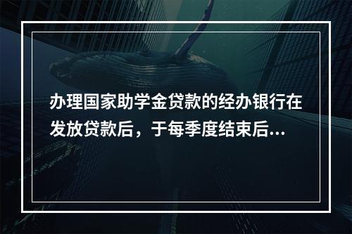 办理国家助学金贷款的经办银行在发放贷款后，于每季度结束后的（