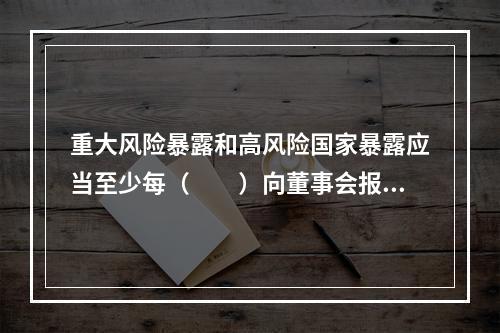 重大风险暴露和高风险国家暴露应当至少每（　　）向董事会报告。