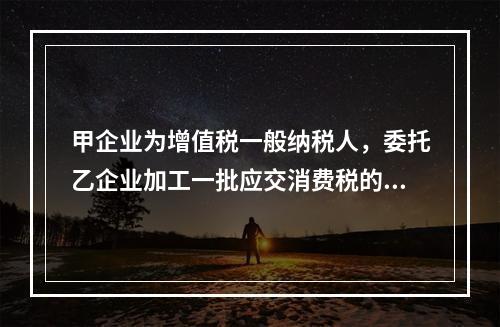 甲企业为增值税一般纳税人，委托乙企业加工一批应交消费税的W材