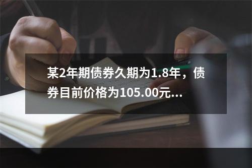 某2年期债券久期为1.8年，债券目前价格为105.00元，市