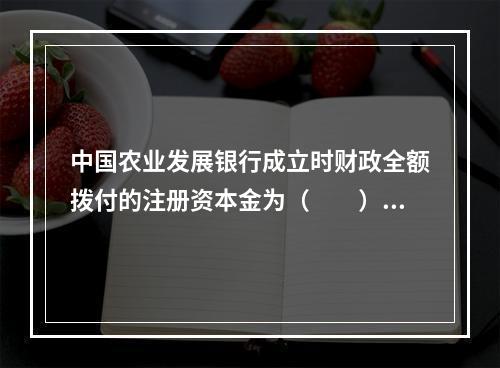 中国农业发展银行成立时财政全额拨付的注册资本金为（　　）。