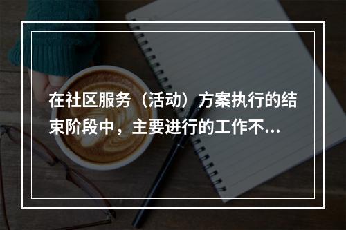 在社区服务（活动）方案执行的结束阶段中，主要进行的工作不包括