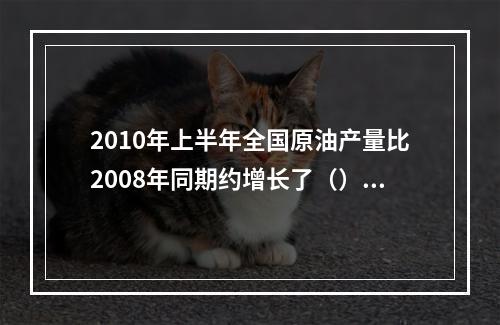 2010年上半年全国原油产量比2008年同期约增长了（）。