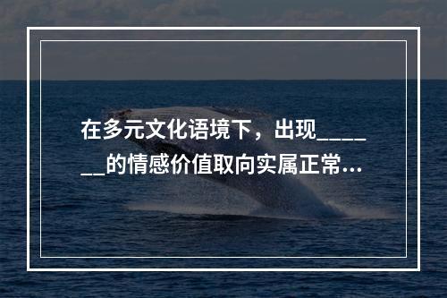 在多元文化语境下，出现______的情感价值取向实属正常现象