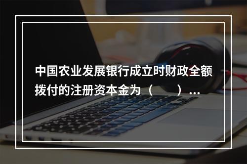 中国农业发展银行成立时财政全额拨付的注册资本金为（　　）。