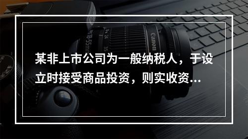 某非上市公司为一般纳税人，于设立时接受商品投资，则实收资本的