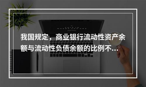 我国规定，商业银行流动性资产余额与流动性负债余额的比例不得低