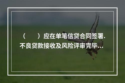 （  ）应在单笔信贷合同签署.不良贷款接收及风险评审完毕后，