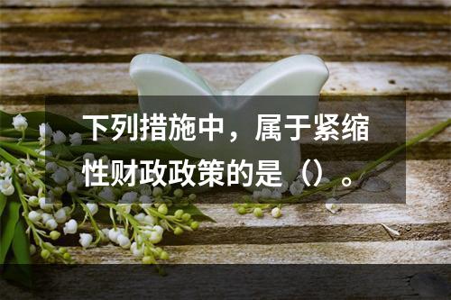 下列措施中，属于紧缩性财政政策的是（）。