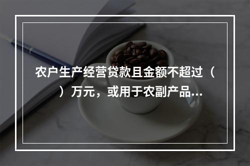 农户生产经营贷款且金额不超过（  ）万元，或用于农副产品收购