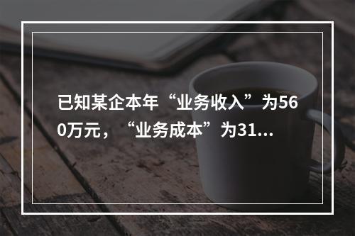 已知某企本年“业务收入”为560万元，“业务成本”为310万