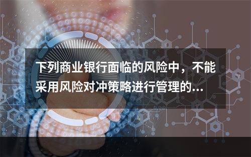 下列商业银行面临的风险中，不能采用风险对冲策略进行管理的是（