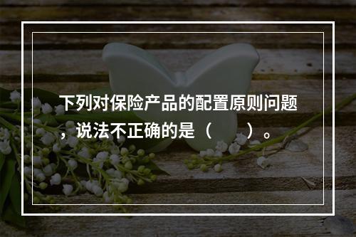 下列对保险产品的配置原则问题，说法不正确的是（　　）。