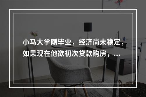 小马大学刚毕业，经济尚未稳定，如果现在他欲初次贷款购房，应采