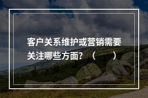 客户关系维护或营销需要关注哪些方面？（　　）