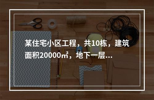 某住宅小区工程，共10栋，建筑面积20000㎡，地下一层，地