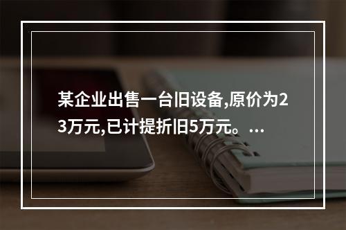 某企业出售一台旧设备,原价为23万元,已计提折旧5万元。出售