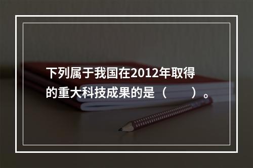 下列属于我国在2012年取得的重大科技成果的是（　　）。