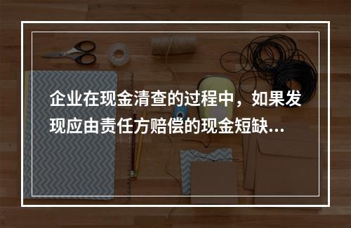 企业在现金清查的过程中，如果发现应由责任方赔偿的现金短缺，应