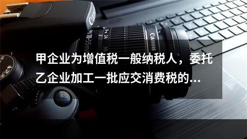 甲企业为增值税一般纳税人，委托乙企业加工一批应交消费税的W材