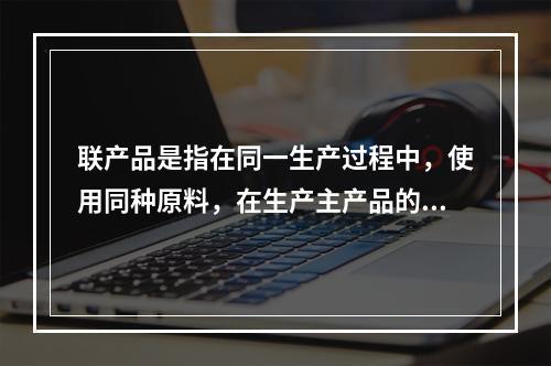 联产品是指在同一生产过程中，使用同种原料，在生产主产品的同时