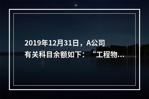 2019年12月31日，A公司有关科目余额如下：“工程物资”